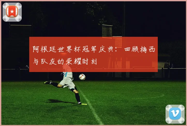 阿根廷世界杯冠军庆典：回顾梅西与队友的荣耀时刻