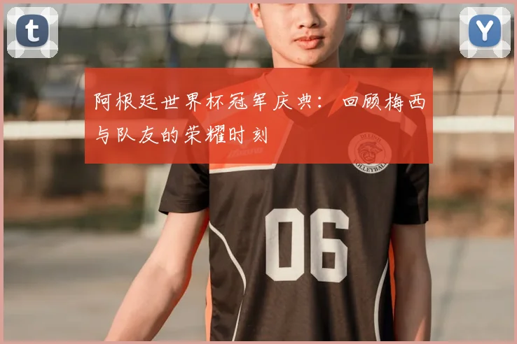 阿根廷世界杯冠军庆典：回顾梅西与队友的荣耀时刻
