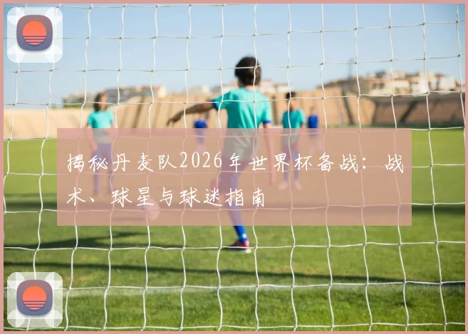 揭秘丹麦队2026年世界杯备战:战术、球星与球迷指南