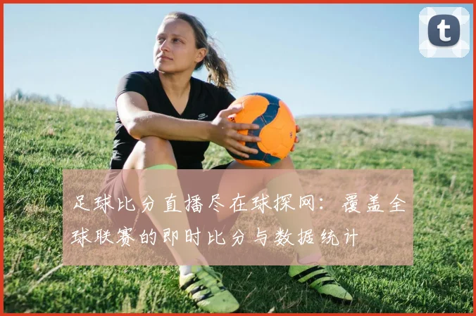 足球比分直播尽在球探网：覆盖全球联赛的即时比分与数据统计