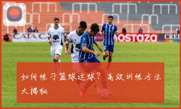 如何练习篮球运球？高效训练方法大揭秘