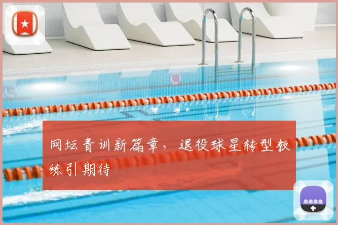 网坛青训新篇章，退役球星转型教练引期待